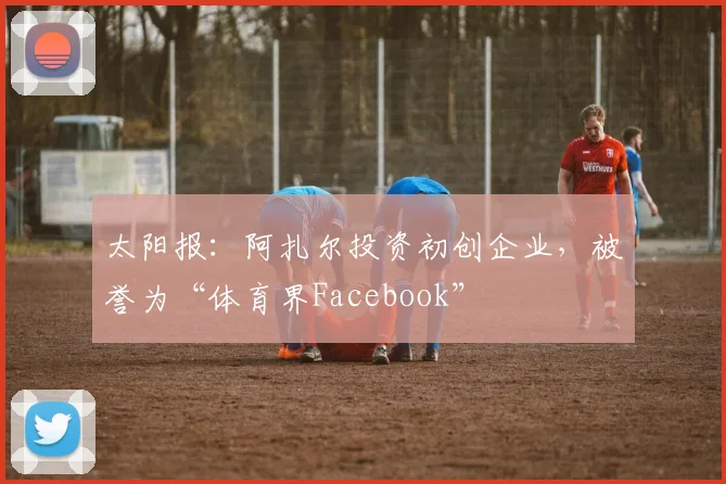 太阳报：阿扎尔投资初创企业，被誉为“体育界Facebook”