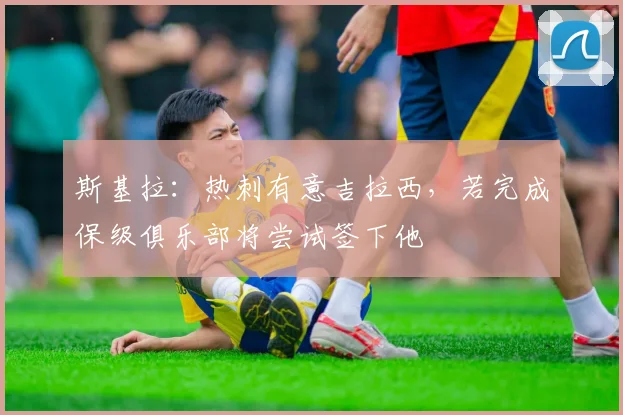 斯基拉：热刺有意吉拉西，若完成保级俱乐部将尝试签下他
